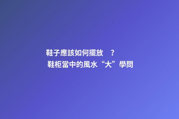 鞋子應該如何擺放？ 鞋柜當中的風水“大”學問
